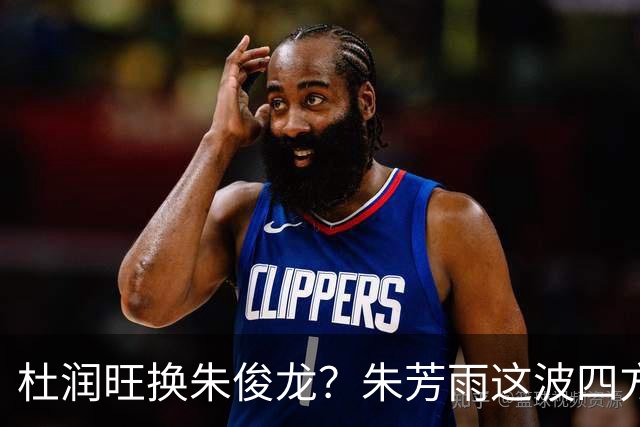 杜润旺换朱俊龙？朱芳雨这波四方大交易要是成了，CBA太疯狂