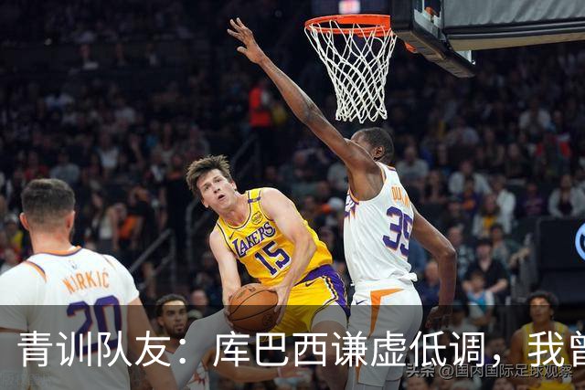 青训队友：库巴西谦虚低调，我曾因丢球哭泣他直接一条龙帮我报仇